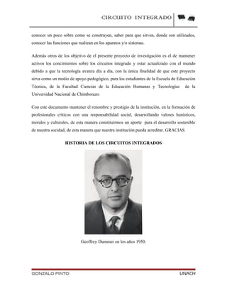 CIRCUITO INTEGRADO
conocer un poco sobre como se construyen, saber para que sirven, donde son utilizados,
conocer las funciones que realizan en los aparatos y/o sistemas.
Además otros de los objetivo de el presente proyecto de investigación es el de mantener
activos los concimientos sobre los circuitos integrado y estar actualizado con el mundo
debido a que la tecnología avanza día a día, con la única finalidad de que este proyecto
sirva como un medio de apoyo pedogógico, para los estudiantes de la Escuela de Educación
Técnica, de la Facultad Ciencias de la Educación Humanas y Tecnologías de la
Universidad Nacional de Chimborazo.
Con este documento mantener el renombre y prestigio de la institución, en la formación de
profesionales críticos con una responsabilidad social, desarrollando valores hunisticos,
morales y culturales, de esta manera constituirmos un aporte para el desarrollo sostenible
de nuestra socidad, de esta manera que nuestra institución pueda acreditar. GRACIAS
HISTORIA DE LOS CIRCUITOS INTEGRADOS
Geoffrey Dummer en los años 1950.
GONZALO PINTO UNACH
 