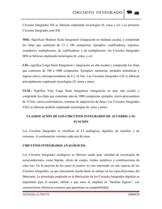 CIRCUITO INTEGRADO
Circuitos Integrados SSI se fabrican empleando tecnologías ttl, cmos y ecl. Los primeros
Circuitos Integrados eran SSI.
MSI.- Significan Medium Scale Integration (integración en mediana escala), y comprende
los chips que contienen de 13 a 100 compuertas. Ejemplos: codificadores, registros,
contadores, multiplexores, de codificadores y de multiplexores. los Circuitos Integrados
MSI se fabrican empleando tecnologías ttl, cmos, y ecl.
LSI.- significa Large-Scale Integration ( integración en alta escala) y comprende los chips
que contienen de 100 a 1000 compuertas. Ejemplos: memorias, unidades aritméticas y
lógicas (alu's), microprocesadores de 8 y 16 bits. Los Circuitos Integrados LSI se fabrican
principalmente empleando tecnologías i2l, nmos y pmos.
VLSI.- Significa Very Large Scale Integration (integración en muy alta escala) y
comprende los chips que contienen más de 1000 compuertas ejemplos: micro-procesadores
de 32 bits, micro-controladores, sistemas de adquisición de datos. Los Circuitos Integrados
VSLI se fabrican también empleando tecnologías ttl, cmos y pmos.
CLASIFICACIÓN DE LOS CIRCUITOS INTEGRADOS DE ACUERDO A SU
FUNCIÓN
Los Circuitos Integrados se clasifican en CI analógicos, digitales, de interfase y de
consumo. A continuación veremos cada uno de estos.
CIRCUITOS INTEGRADOS ANALÓGICOS.
Los Circuitos Integrados analógicos se fabrican usado gran variedad de tecnologías de
semiconductores, como bipolar, efecto de campo, óxidos metálicos y combinaciones de
estas tres. En la mayoría de los casos el usuario no esta interesado en este aspecto de los
Circuitos Integrados, ya que únicamente puede basar su trabajo en las especificaciones del
fabricante. La tecnología empleada en la fabricación de los Circuitos Integrados digitales es
importante para el usuario, debido a que estos se emplean en “familias lógicas”, con
características eléctricas comunes que garantizan su compatibilidad.
GONZALO PINTO UNACH
 