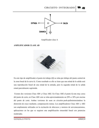 CIRCUITO INTEGRADO
Amplificador clase A
AMPLIFICADOR CLASE AB
En este tipo de amplificador el punto de trabajo (Q) se sitúa por debajo del punto central de
la zona lineal de la curva Ic. Como resultado se ello se tiene que una mitad de la salida será
una reproducción lineal de una mitad de la entrada, pero la segunda mitad de la salida
estará parcialmente suprimida.
Existen dos versiones Clase AB1 y Clase AB2. En Clase AB2 el punto Q esta muy cerca
del punto de corte; en Clase AB1 este se sitúa aproximadamente un 20% o 30% por encima
del punto de corte. Ambas versiones de usan en circuitos push-pullminimizándose la
distorsión de cruce mediante, compensación mutua. Los amplificadores Clase AB1 y AB2
son ampliamente utilizados en la excitación de altavoces y motores de servomecanismos,
aplicaciones en las que se requiere una amplificación sinusoidal lineal con potencias
moderadas.
GONZALO PINTO UNACH
 