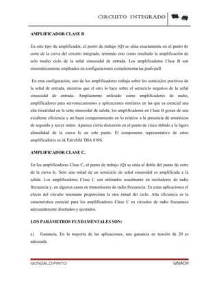 CIRCUITO INTEGRADO
AMPLIFICADOR CLASE B
En este tipo de amplificador, el punto de trabajo (Q) se sitúa exactamente en el punto de
corte de la curva del circuito integrado, teniendo esto como resultado la amplificación de
solo medio ciclo de la señal sinusoidal de entrada. Los amplificadores Clase B son
sistemáticamente empleados en configuraciones complementarias push-pull.
En esta configuración, uno de los amplificadores trabaja sobre los semiciclos positivos de
la señal de entrada, mientras que el otro lo hace sobre el semiciclo negativo de la señal
sinusoidal de entrada. Ampliamente utilizado como amplificadores de audio,
amplificadores para servomecanismos y aplicaciones similares en las que es esencial una
alta linealidad en la seña sinusoidal de salida, los amplificadores en Clase B gozan de una
excelente eficiencia y un buen comportamiento en lo relativo a la presencia de armónicos
de segundo y tercer orden. Aparece cierta distorsión en el punto de cruce debido a la ligera
alinealidad de la curva Ic en este punto. El componente representativo de estos
amplificadores es ek Fairchild TBA 810S.
AMPLIFICADOR CLASE C.
En los amplificadores Clase C, el punto de trabajo (Q) se sitúa al doble del punto de corte
de la curva Ic. Solo una mitad de un semiciclo de señal sinusoidal es amplificada a la
salida. Los amplificadores Clase C son utilizados usualmente en osciladores de radio
frecuencia y, en algunos casos en transmisores de radio frecuencia. En estas aplicaciones el
efecto del circuito resonante proporciona la otra mitad del ciclo. Alta eficiencia es la
característica esencial para los amplificadores Clase C en circuitos de radio frecuencia
adecuadamente diseñados y ajustados.
LOS PARÁMETROS FUNDAMENTALES SON:
a) Ganancia. En la mayoría de las aplicaciones, una ganancia en tensión de 20 es
adecuada.
GONZALO PINTO UNACH
 