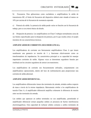 CIRCUITO INTEGRADO
b) Frecuencia. Para aplicaciones como osciladores o amplificadores la salida de
transmisores RF, el límite de frecuencia del dispositivo deberá estar situado al menos un
10% por encima de la frecuencia de resonancia esperada.
c) Potencia de salida. La potencia de salida puede variar en función con la frecuencia de
trabajo, pero es un criterio básico de diseño.
d) Disipación de potencia. Los amplificadores en Clase C trabajan normalmente cerca de
sus límites especificados para la disipación de potencia, por lo que resulta critico el acoplo
mecánico de sus características técnicas.
AMPLIFICADOR DE CORRIENTE (SEGUIDOR LINEAL).
Los amplificadores de corriente son básicamente amplificadores Clase A que tienen
usualmente una ganancia en tensión de 1 y funcionan efectivamente como en
transformadores de impedancias. Su característica principal es su capacidad de manejar
importantes corrientes de salida. Algunas veces se denominan seguidores lineales por
similitud con los circuitos seguidores de emisor con transistores.
Los amplificadores de corriente son frecuentemente utilizados, conjuntamente con
amplificadores operacionales, dentro del lazo de realimentación para proporcionar una
corriente de salida adicional.
AMPLIFICADOR DIFERENCIAL.
Los amplificadores diferenciales tienen dos terminales de entrada, aislados ambos respecto
de masa a través de la misma impedancia. Básicamente similar a los amplificadores de
tensión Clase A, el amplificador diferencial amplifica solamente la diferencia de tensión
entre sus dos terminales de entrada.
Las señales que aparecen en ambos terminales no son amplificadas, permitiendo el
amplificador diferencial extraer pequeñas señales en presencia de fuertes interferencias
electromagnéticas. Esta capacidad de rechazar señales comunes a ambos terminales de
GONZALO PINTO UNACH
 