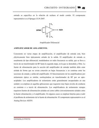 CIRCUITO INTEGRADO
entrada se especifica en la relación de rechazo al modo común. El componente
representativo es el Sprague ULN-2047.
Amplificador Diferencial
AMPLIFICADOR DE AISLAMIENTO.
Consistente en varias etapas de amplificación, el amplificador de entrada está, bien
eléctricamente bien ópticamente aislado de la salida. El amplificador de entrada es
usualmente de tipo diferencial, modulándose en radio frecuencia su salida, que se lleva a
través de un transformador de RF hasta la segunda etapa, en la que se demodula y filtra. La
fuente de alimentación para la sección del amplificador de entrada también debe estar
aislada de forma que no exista conexión en bajas frecuencias o en continua entre las
secciones de entada y salida del amplificador. El funcionamiento de los amplificadores por
aislamiento óptico es similar, sustituyéndose en transformador de RF por un opto-
acoplador. Los amplificadores de aislamiento están generalmente encapsulados en una
unidad y se emplean en aquellas aplicaciones que requieren muy bajos niveles de conducta
en continúa o a través de alimentación. Los amplificadores de aislamiento siempre
requieren fuentes de alimentación aisladas así como cables convenientemente aislados entre
la fuente alimentación y el amplificador. En algunos casos se emplean baterías para evadir
el problema de aislamiento de la fuente de alimentación. El componente representativo es el
Analog Devices AD293.
GONZALO PINTO UNACH
 