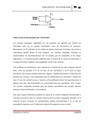 CIRCUITO INTEGRADO
CIRCUITOS INTEGRADOS DE CONSUMO
Los circuitos integrados englobados en esta categoría son aquellos que ofrecen los
fabricantes para uso en equipos clasificados como de (electrónica de consumo).
Obviamente, los CI utilizados en los relojes de pulsera, detectores de humos, televisores y
calculadoras quedan dentro de esta categoría. Los circuitos integrados utilizados en
temporizadores de electrodomésticos son los mismos que los empleados en los relojes
industriales, y el microprocesador empleado para el control de un horno de microondas o
un juego electrónico también estará englobado como CI de consumo.
Este problema de clasificación viene marcado por el hecho de que para cualquier función
dada, como por ejemplo el CI de un reloj, de una calculadora o un CI para un juego
electrónico, hay muchos modelos diferentes, algunos vendidos únicamente al fabricante del
producto de consumo y otros disponibles para los distribuidores de electrónica. Algunos de
estos CI son tan exclusivos que ni siquiera se han publicado nunca las especificaciones y
algunos otros han sido desarrollados en exclusividad para una calculadora, reloj o juego.
Los circuitos integrados diseñados para las cámaras automáticas, por ejemplo, parecen
pertenecer mayoritariamente a esta categoría.
Solo unos cuantos fabricantes publican los datos de su circuito integrado personalizado y
solo para unos pocos tipos. La inmensa mayoría de los circuitos integrados utilizados en el
mercado de gran consumo son aparentemente diseños personalizados y en el caso de
necesidad de repuestos solo el fabricante original del equipo los tiene en stock.
GONZALO PINTO UNACH
 