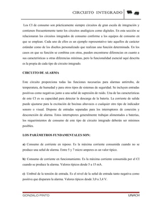 CIRCUITO INTEGRADO
Los CI de consumo son prácticamente siempre circuitos de gran escala de integración y
contienen frecuentemente tanto los circuitos analógicos como digitales. En esta sección se
relacionaran los circuitos integrados de consumo conforme a los equipos de consumo en
que se emplean. Cada uno de ellos es un ejemplo representativo tato aquellos de carácter
estándar como de los diseños personalizado que realizan una función determinada. En los
casos en que su función se combina con otras, pueden encontrarse diferencias en cuanto a
sus características u otras diferencias mínimas, pero la funcionalidad esencial aquí descrita
es la propia de cada tipo de circuito integrado.
CIRCUITO DE ALARMA
Este circuito proporciona todas las funciones necesarias para alarmas antirrobo, de
temperatura, de humedad y para otros tipos de sistemas de seguridad. Se incluyen entradas
positivas como negativas junto a una señal de supresión de ruido. Una de las características
de este CI es su capacidad para detectar la descarga de la batería. La corriente de salida
puede ajustarse para la excitación de bocinas altavoces o cualquier otro tipo de indicador
sonoro o visual. Dispone de entradas separadas para los interruptores de conexión y
desconexión de alarma. Estos interruptores generalmente trabajan alimentados a baterías,
los requerimientos de consumo de este tipo de circuito integrado deberán ser mínimos
posibles.
LOS PARÁMETROS FUNDAMENTALES SON:
a) Consumo de corriente en reposo. Es la máxima corriente consumida cuando no se
produce una señal de alarma. Entre 5 y 7 micro amperes es un valor típico.
b) Consumo de corriente en funcionamiento. Es la máxima corriente consumida por el CI
cuando se produce la alarma. Valores típicos desde 5 a 15 mA.
c) Umbral de la tensión de entrada. Es el nivel de la señal de entrada tanto negativa como
positiva que disparara la alarma. Valores típicos desde 3,0 a 3,4 V.
GONZALO PINTO UNACH
 