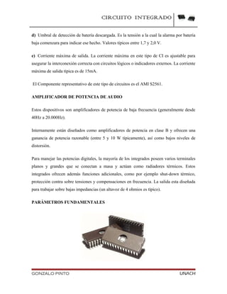 CIRCUITO INTEGRADO
d) Umbral de detección de batería descargada. Es la tensión a la cual la alarma por batería
baja comenzara para indicar ese hecho. Valores típicos entre 1,7 y 2,0 V.
e) Corriente máxima de salida. La corriente máxima en este tipo de CI es ajustable para
asegurar la interconexión correcta con circuitos lógicos o indicadores externos. La corriente
máxima de salida típica es de 15mA.
El Componente representativo de este tipo de circuitos es el AMI S2561.
AMPLIFICADOR DE POTENCIA DE AUDIO
Estos dispositivos son amplificadores de potencia de baja frecuencia (generalmente desde
40Hz a 20.000Hz).
Internamente están diseñados como amplificadores de potencia en clase B y ofrecen una
ganancia de potencia razonable (entre 5 y 10 W típicamente), así como bajos niveles de
distorsión.
Para manejar las potencias digitales, la mayoría de los integrados poseen varios terminales
planos y grandes que se conectan a masa y actúan como radiadores térmicos. Estos
integrados ofrecen además funciones adicionales, como por ejemplo shut-down térmico,
protección contra sobre tensiones y compensaciones en frecuencia. La salida esta diseñada
para trabajar sobre bajas impedancias (un altavoz de 4 ohmios es típico).
PARÁMETROS FUNDAMENTALES
GONZALO PINTO UNACH
 
