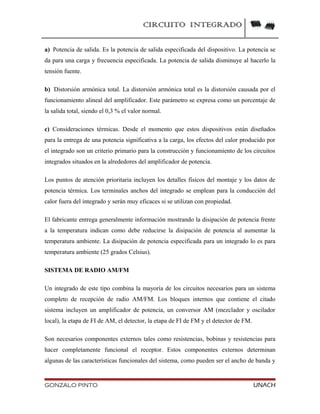CIRCUITO INTEGRADO
a) Potencia de salida. Es la potencia de salida especificada del dispositivo. La potencia se
da para una carga y frecuencia especificada. La potencia de salida disminuye al hacerlo la
tensión fuente.
b) Distorsión armónica total. La distorsión armónica total es la distorsión causada por el
funcionamiento alineal del amplificador. Este parámetro se expresa como un porcentaje de
la salida total, siendo el 0,3 % el valor normal.
c) Consideraciones térmicas. Desde el momento que estos dispositivos están diseñados
para la entrega de una potencia significativa a la carga, los efectos del calor producido por
el integrado son un criterio primario para la construcción y funcionamiento de los circuitos
integrados situados en la alrededores del amplificador de potencia.
Los puntos de atención prioritaria incluyen los detalles físicos del montaje y los datos de
potencia térmica. Los terminales anchos del integrado se emplean para la conducción del
calor fuera del integrado y serán muy eficaces si se utilizan con propiedad.
El fabricante entrega generalmente información mostrando la disipación de potencia frente
a la temperatura indican como debe reducirse la disipación de potencia al aumentar la
temperatura ambiente. La disipación de potencia especificada para un integrado lo es para
temperatura ambiente (25 grados Celsius).
SISTEMA DE RADIO AM/FM
Un integrado de este tipo combina la mayoría de los circuitos necesarios para un sistema
completo de recepción de radio AM/FM. Los bloques internos que contiene el citado
sistema incluyen un amplificador de potencia, un conversor AM (mezclador y oscilador
local), la etapa de FI de AM, el detector, la etapa de FI de FM y el detector de FM.
Son necesarios componentes externos tales como resistencias, bobinas y resistencias para
hacer completamente funcional el receptor. Estos componentes externos determinan
algunas de las características funcionales del sistema, como pueden ser el ancho de banda y
GONZALO PINTO UNACH
 