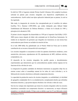 CIRCUITO INTEGRADO
En abril de 1949, el ingeniero alemán Werner Jacobi1 (Siemens AG) completa la primera
solicitud de patente para circuitos integrados con dispositivos amplificadores de
semiconductores. Jacobi realizó una típica aplicación industrial para su patente, la cual no
fue registrada.
Más tarde, la integración de circuitos fue conceptualizada por el científico de radares
Geoffrey W.A. Dummer (1909-2002), que estaba trabajando para laRoyal Radar
Establishment del Ministerio de Defensa Británico, a finales de la década de 1940 y
principios de la década de 1950.
El primer circuito integrado fue desarrollado en 1959 por el ingeniero Jack Kilby1 (1923-
2005) pocos meses después de haber sido contratado por la firmaTexas Instruments. Se
trataba de un dispositivo de germanio que integraba seis transistores en una misma base
semiconductora para formar un oscilador de rotación de fase.
En el año 2000 Kilby fue galardonado con el Premio Nobel de Física por la enorme
contribución de su invento al desarrollo de la tecnología.2
Los circuitos integrados se encuentran en todos los aparatos electrónicos modernos, como
automóviles, televisores, reproductores de CD, reproductores de MP3, teléfonos móviles,
computadoras, etc.
El desarrollo de los circuitos integrados fue posible gracias a descubrimientos
experimentales que demostraron que los semiconductores pueden realizar algunas de las
funciones de las válvulas de vacío.
La integración de grandes cantidades de diminutos transistores en pequeños chips fue un
enorme avance sobre el ensamblaje manual de los tubos de vacío (válvulas) y en la
fabricación de circuitos electrónicos utilizando componentes discretos.
La capacidad de producción masiva de circuitos integrados, su confiabilidad y la facilidad
de agregarles complejidad, llevó a su estandarización, reemplazando diseños que utilizaban
transistores discretos, y que pronto dejaron obsoletas a las válvulas o tubos de vacío.
Son tres las ventajas más importantes que tienen los circuitos integrados sobre los circuitos
electrónicos construidos con componentes discretos: su menorcosto; su mayor eficiencia
energética y su reducido tamaño. El bajo costo es debido a que los CI son fabricados siendo
GONZALO PINTO UNACH
 