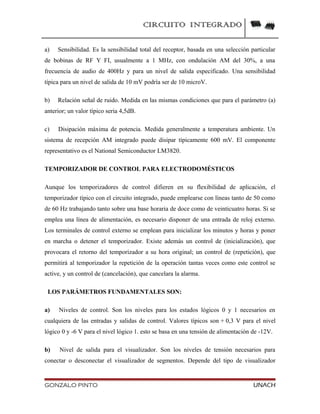 CIRCUITO INTEGRADO
a) Sensibilidad. Es la sensibilidad total del receptor, basada en una selección particular
de bobinas de RF Y FI, usualmente a 1 MHz, con ondulación AM del 30%, a una
frecuencia de audio de 400Hz y para un nivel de salida especificado. Una sensibilidad
típica para un nivel de salida de 10 mV podría ser de 10 microV.
b) Relación señal de ruido. Medida en las mismas condiciones que para el parámetro (a)
anterior; un valor típico seria 4,5dB.
c) Disipación máxima de potencia. Medida generalmente a temperatura ambiente. Un
sistema de recepción AM integrado puede disipar típicamente 600 mV. El componente
representativo es el National Semiconductor LM3820.
TEMPORIZADOR DE CONTROL PARA ELECTRODOMÉSTICOS
Aunque los temporizadores de control difieren en su flexibilidad de aplicación, el
temporizador típico con el circuito integrado, puede emplearse con líneas tanto de 50 como
de 60 Hz trabajando tanto sobre una base horaria de doce como de veinticuatro horas. Si se
emplea una línea de alimentación, es necesario disponer de una entrada de reloj externo.
Los terminales de control externo se emplean para inicializar los minutos y horas y poner
en marcha o detener el temporizador. Existe además un control de (inicialización), que
provocara el retorno del temporizador a su hora original; un control de (repetición), que
permitirá al temporizador la repetición de la operación tantas veces como este control se
active, y un control de (cancelación), que cancelara la alarma.
LOS PARÁMETROS FUNDAMENTALES SON:
a) Niveles de control. Son los niveles para los estados lógicos 0 y 1 necesarios en
cualquiera de las entradas y salidas de control. Valores típicos son + 0,3 V para el nivel
lógico 0 y -6 V para el nivel lógico 1. esto se basa en una tensión de alimentación de -12V.
b) Nivel de salida para el visualizador. Son los niveles de tensión necesarios para
conectar o desconectar el visualizador de segmentos. Depende del tipo de visualizador
GONZALO PINTO UNACH
 