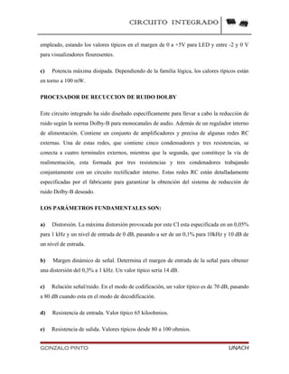 CIRCUITO INTEGRADO
empleado, estando los valores típicos en el margen de 0 a +5V para LED y entre -2 y 0 V
para visualizadores flouresentes.
c) Potencia máxima disipada. Dependiendo de la familia lógica, los calores típicos están
en torno a 100 mW.
PROCESADOR DE RECUCCION DE RUIDO DOLBY
Este circuito integrado ha sido diseñado específicamente para llevar a cabo la reducción de
ruido según la norma Dolby-B para monocanales de audio. Además de un regulador interno
de alimentación. Contiene un conjunto de amplificadores y precisa de algunas redes RC
externas. Una de estas redes, que contiene cinco condensadores y tres resistencias, se
conecta a cuatro terminales externos, mientras que la segunda, que constituye la vía de
realimentación, esta formada por tres resistencias y tres condenadores trabajando
conjuntamente con un circuito rectificador interno. Estas redes RC están detalladamente
especificadas por el fabricante para garantizar la obtención del sistema de reducción de
ruido Dolby-B deseado.
LOS PARÁMETROS FUNDAMENTALES SON:
a) Distorsión. La máxima distorsión provocada por este CI esta especificada en un 0,05%
para 1 kHz y un nivel de entrada de 0 dB, pasando a ser de un 0,1% para 10kHz y 10 dB de
un nivel de entrada.
b) Margen dinámico de señal. Determina el margen de entrada de la señal para obtener
una distorsión del 0,3% a 1 kHz. Un valor típico seria 14 dB.
c) Relación señal/ruido. En el modo de codificación, un valor típico es de 70 dB, pasando
a 80 dB cuando esta en el modo de decodificación.
d) Resistencia de entrada. Valor típico 65 kiloohmios.
e) Resistencia de salida. Valores típicos desde 80 a 100 ohmios.
GONZALO PINTO UNACH
 