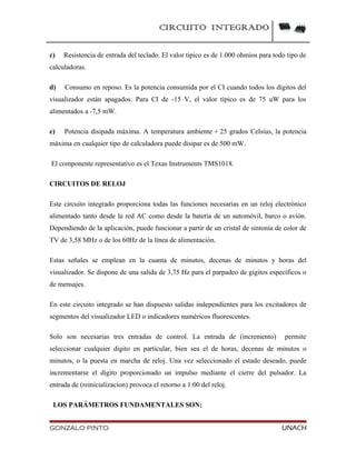 CIRCUITO INTEGRADO
c) Resistencia de entrada del teclado. El valor típico es de 1.000 ohmios para todo tipo de
calculadoras.
d) Consumo en reposo. Es la potencia consumida por el CI cuando todos los dígitos del
visualizador están apagados. Para CI de -15 V, el valor típico es de 75 uW para los
alimentados a -7,5 mW.
e) Potencia disipada máxima. A temperatura ambiente + 25 grados Celsius, la potencia
máxima en cualquier tipo de calculadora puede disipar es de 500 mW.
El componente representativo es el Texas Instruments TMS1018.
CIRCUITOS DE RELOJ
Este circuito integrado proporciona todas las funciones necesarias en un reloj electrónico
alimentado tanto desde la red AC como desde la bateria de un automóvil, barco o avión.
Dependiendo de la aplicación, puede funcionar a partir de un cristal de sintonía de color de
TV de 3,58 MHz o de los 60Hz de la línea de alimentación.
Estas señales se emplean en la cuanta de minutos, decenas de minutos y horas del
visualizador. Se dispone de una salida de 3,75 Hz para el parpadeo de gigitos específicos o
de mensajes.
En este circuito integrado se han dispuesto salidas independientes para los excitadores de
segmentos del visualizador LED o indicadores numéricos fluorescentes.
Solo son necesarias tres entradas de control. La entrada de (incremento) permite
seleccionar cualquier digito en particular, bien sea el de horas, decenas de minutos o
minutos, o la puesta en marcha de reloj. Una vez seleccionado el estado deseado, puede
incrementarse el digito proporcionado un impulso mediante el cierre del pulsador. La
entrada de (reinicializacion) provoca el retorno a 1:00 del reloj.
LOS PARÁMETROS FUNDAMENTALES SON:
GONZALO PINTO UNACH
 