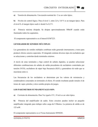 CIRCUITO INTEGRADO
a) Tensión de alimentación. Una tensión nominal de +5 es un valor típico.
b) Niveles de control lógico. Para el nivel 1, entre 2,0 y 5,0 V es un margen típico. Para
el nivel 0, el margen típico suele ir desde 0 a 0,3 V.
c) Potencia máxima disipada. Se disipan aproximadamente 500mW cuando están
iluminados todos los segmentos.
El componente representativo es el Intersil ICM7223.
GENERADOR DE SONIDOS MÚLTIPLES
Los generadores de sonidos múltiples combinan ruido generado internamente y tonos para
producir efectos sonoros especiales. El integrado contiene diversos tipos de osciladores que
se seleccionan y controlan desde terminales externos.
A través de estas terminales y bajo control de señales digitales, se pueden seleccionar
diferentes combinaciones de señales de salida procedentes de osciladores controlados por
tensión (VCO), osciladores de súper baja frecuencia (SLF) y generadores de ruido que se
mezclaran entre si.
Las frecuencias de los osciladores se determinan por los valores de resistencias y
condensadores conectados en terminales al efecto. El sonido resultante puede simular el de
trenes de vapor, pistolas y otros sonidos propios de juegos.
LOS PARÁMETROS FUNDAMENTALES SON:
a) Corriente de alimentación. Para Vcc igual a 9 V, 19 mA es un valor típico.
b) Potencia del amplificador de audio. Estos circuitos pueden incluir un pequeño
amplificador integrado para trabajar sobre carga de 8 0hmios. La potencia de salida es de
125 mW.
El componente representativo es el Texas Instruments SN94281.
GONZALO PINTO UNACH
 