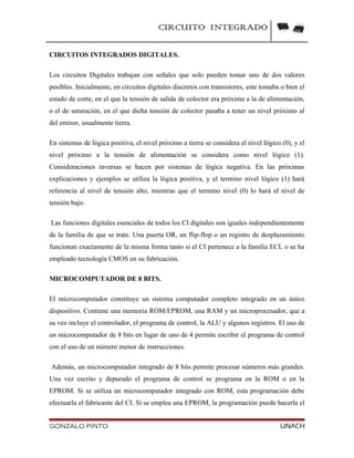 CIRCUITO INTEGRADO
CIRCUITOS INTEGRADOS DIGITALES.
Los circuitos Digitales trabajan con señales que solo pueden tomar uno de dos valores
posibles. Inicialmente, en circuitos digitales discretos con transistores, este tomaba o bien el
estado de corte, en el que la tensión de salida de colector era próxima a la de alimentación,
o el de saturación, en el que dicha tensión de colector pasaba a tener un nivel próximo al
del emisor, usualmente tierra.
En sistemas de lógica positiva, el nivel próximo a tierra se considera el nivel lógico (0), y el
nivel próximo a la tensión de alimentación se considera como nivel lógico (1).
Consideraciones inversas se hacen por sistemas de lógica negativa. En las próximas
explicaciones y ejemplos se utiliza la lógica positiva, y el termino nivel lógico (1) hará
referencia al nivel de tensión alto, mientras que el termino nivel (0) lo hará el nivel de
tensión bajo.
Las funciones digitales esenciales de todos los CI digitales son iguales independientemente
de la familia de que se trate. Una puerta OR, un flip-flop o un registro de desplazamiento
funcionan exactamente de la misma forma tanto si el CI pertenece a la familia ECL o se ha
empleado tecnología CMOS en su fabricación.
MICROCOMPUTADOR DE 8 BITS.
El microcomputador constituye un sistema computador completo integrado en un único
dispositivo. Contiene una memoria ROM/EPROM, una RAM y un microprocesador, que a
su vez incluye el controlador, el programa de control, la ALU y algunos registros. El uso de
un microcomputador de 8 bits en lugar de uno de 4 permite escribir el programa de control
con el uso de un número menor de instrucciones.
Además, un microcomputador integrado de 8 bits permite procesar números más grandes.
Una vez escrito y depurado el programa de control se programa en la ROM o en la
EPROM. Si se utiliza un microcomputador integrado con ROM, esta programación debe
efectuarla el fabricante del CI. Si se emplea una EPROM, la programación puede hacerla el
GONZALO PINTO UNACH
 