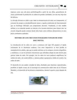 CIRCUITO INTEGRADO
impresos como una sola pieza porfotolitografía a partir de una oblea, generalmente de
silicio, permitiendo la producción en cadena de grandes cantidades, con una muy baja tasa
de defectos.
La elevada eficiencia se debe a que, dada la miniaturización de todos sus componentes, el
consumo de energía es considerablemente menor, a iguales condiciones de funcionamiento
que un homólogo fabricado con componentes discretos. Finalmente, el más notable
atributo, es su reducido tamaño en relación a los circuitos discretos; para ilustrar esto: un
circuito integrado puede contener desde miles hasta varios millones detransistores en unos
pocos centímetros cuadrados.
HISTORIA DE LOS CIRCUITOS INTEGRADOS TOMADO DE OTRO
DOCUMENTO.
La introducción de los tubos de vacío a comienzos del siglo XX propició el rápido
crecimiento de la electrónica moderna. Con estos dispositivos se hizo posible la
manipulación de señales, algo que no podía realizarse en los antiguos circuitos telegráficos
y telefónicos, ni con los primeros transmisores que utilizaban chispas de alta tensión para
generar ondas de radio. Por ejemplo, con los tubos de vacío pudieron amplificarse las
señales de radio y de sonido débiles, y además podían superponerse señales de sonido a las
ondas de radio.
El desarrollo de una amplia variedad de tubos, diseñados para funciones especializadas,
posibilitó el rápido avance de la tecnología de comunicación radial antes de la II Guerra
Mundial, y el desarrollo de las primeras computadoras, durante la guerra y poco después de
ella.
GONZALO PINTO UNACH
 
