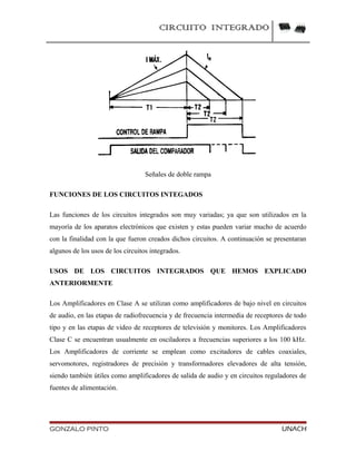 CIRCUITO INTEGRADO
Señales de doble rampa
FUNCIONES DE LOS CIRCUITOS INTEGADOS
Las funciones de los circuitos integrados son muy variadas; ya que son utilizados en la
mayoría de los aparatos electrónicos que existen y estas pueden variar mucho de acuerdo
con la finalidad con la que fueron creados dichos circuitos. A continuación se presentaran
algunos de los usos de los circuitos integrados.
USOS DE LOS CIRCUITOS INTEGRADOS QUE HEMOS EXPLICADO
ANTERIORMENTE
Los Amplificadores en Clase A se utilizan como amplificadores de bajo nivel en circuitos
de audio, en las etapas de radiofrecuencia y de frecuencia intermedia de receptores de todo
tipo y en las etapas de video de receptores de televisión y monitores. Los Amplificadores
Clase C se encuentran usualmente en osciladores a frecuencias superiores a los 100 kHz.
Los Amplificadores de corriente se emplean como excitadores de cables coaxiales,
servomotores, registradores de precisión y transformadores elevadores de alta tensión,
siendo también útiles como amplificadores de salida de audio y en circuitos reguladores de
fuentes de alimentación.
GONZALO PINTO UNACH
 