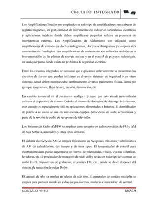 CIRCUITO INTEGRADO
Los Amplificadores lineales son empleados en todo tipo de amplificadores para cabezas de
registro magnético, en gran cantidad de instrumentación industrial, laboratorios científicos
y aplicaciones médicas donde deben amplificarse pequeñas señales en presencia de
interferencias externas. Los Amplificadores de Aislamiento son utilizados como
amplificadores de entrada en electrocardiogramas, electroencefalogramas y cualquier otra
monitorización fisiológica. Los amplificadores de aislamiento son utilizados también en la
instrumentación de las plantas de energía nuclear y en el control de procesos industriales,
en cualquier punto donde exista un problema de seguridad eléctrica.
Entre los circuitos integrados de consumo que explicamos anteriormente se encuentran los
circuitos de alarma que pueden utilizarse en diversos sistemas de seguridad y en otros
sistemas donde deben monitorizarse continuamente diversos parámetros físicos, como por
ejemplo temperatura, flujo de aire, presión, iluminación, etc.
Un cambio sustancial en el parámetro analógico externo que esta siendo monitorizado
activara el dispositivo de alarma. Debido al sistema de detección de descarga de la bateria,
este circuito es especialmente útil en aplicaciones alimentadas a baterías. El Amplificador
de potencia de audio se usa en auto-radios, equipos domésticos de audio económicos y
parte de la sección de audio de receptores de televisión.
Los Sistemas de Radio AM/FM se emplean como receptor en radios portátiles de FM y AM
de baja potencia, autoradios y otros tipos similares.
El sistema de recepción AM se emplea típicamente en receptores miniatura y subminiatura
de AM de radiodifusión, del tiempo y de otros tipos. El temporizador de control para
electrodomésticos puede encontrarse en hornos de microondas, videos, cocinas eléctricas,
lavadoras, etc. El procesador de recucción de ruido dolby se usa en todo tipo de sistemas de
audio HI-FI, dispositivos de grabación, receptores FM, etc., donde se desee disponer del
sistema de reducción de ruido Dolby.
El circuito de reloj se emplea en relojes de todo tipo. El generador de sonidos múltiples se
emplea para producir sonido en video-juegos, alarmas, muñecas e indicadores de control.
GONZALO PINTO UNACH
 