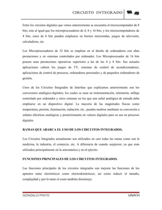 CIRCUITO INTEGRADO
Entre los circuitos digitales que vimos anteriormente se encuentra el microcomputador de 8
bits; este al igual que los microprocesadores de 4, 8 y 16 bits, y los microcomputadores de
4 bits, estos de 8 bits pueden emplearse en hornos microondas, juegos de televisión,
calculadoras, etc.
Los Microprocesadores de 32 bits se emplean en el diseño de ordenadores con altas
prestaciones y en sistemas controlados por ordenador. Los Microprocesador de 16 bits
poseen unas prestaciones operativas superiores a las de los 4 y 8 bits. Sus actuales
aplicaciones cubren los juegos de TV, sistemas de control de acondicionadores,
aplicaciones de control de procesos, ordenadores personales y de pequeños ordenadores de
gestión.
Unos de los Circuitos Integrados de Interfase que explicamos anteriormente son los
conversores analógico-digitales; los cuales se usan en instrumentación, telemetría, utillaje
controlado por ordenador y otros sistemas en los que una señal analógica de entrada debe
emplearse en un dispositivo digital. La mayoría de las magnitudes físicas como
temperatura, presión, iluminación, radiación, etc., pueden medirse mediante su conversión a
señales eléctricas analógicas y posteriormente en valores digitales para su uso en procesos
digitales.
RAMAS QUE ABARCA EL USO DE LOS CIRCUITOS INTEGRADOS.
Los Circuitos Integrados actualmente son utilizados en casi todas las ramas como son la
medicina, la industria, el comercio, etc. A diferencia de cuando surgieron; ya que eran
utilizados principalmente en la astronáutica y en el ejército.
FUNCIONES PRINCIPALES DE LOS CIRCUITOS INTEGRADOS.
Las funciones principales de los circuitos integrados son mejorar las funciones de los
aparatos tanto electrónicos como electrodomésticos; así como reducir el tamaño,
complejidad y por lo tanto el costo también disminuye.
GONZALO PINTO UNACH
 