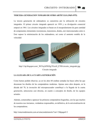 CIRCUITO INTEGRADO
TERCERA GENERACION TOMADO DE OTRO ARTÍCULO (1965-1975)
La tercera generación de ordenadores se caracteriza por la utilización de circuitos
integrados. El primer circuito integrado apareció en 1958 y su divulgación comercial
empezó en 1961. Los circuitos integrados se basan en el encapsulamiento de gran cantidad
de componentes elementales (resistencias, transistores, diodos, etc) interconectados entre sí.
Esto supuso la minimización de los ordenadores, así como el aumento notable de la
velocidad.
http//1.bp.blogspot.com/_WF5ojAPJOZg/TGcir0_E7HI/circuito_integrado.jpg
Circuito integrado
LA LLEGADA DE LA CUARTA GENERACIÓN
Como hemos podido observar, ya en los años 60 estaban sentadas las bases sobre las que
descansan los diseños de las computadoras modernas. Apenas unos años después, en la
década del 70, la invención del microprocesador contribuyó a la llegada de la cuarta
generación, antecesoras casi directas, en cuanto a conceptos de diseño, de los equipos
actuales.
Además, comenzaban a aparecer las primeras computadoras hogareñas, con las que muchos
de nosotros nos iniciamos, verdaderas responsables, en definitiva, de la universalización de
las computadoras.
http://estaciondetransito.com.ar/estaciondetransito/?cat=15&paged=2
GONZALO PINTO UNACH
 