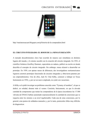 CIRCUITO INTEGRADO
http://mariateresacuart.blogspot.com/p/historia-de-la-computadora.html
EL CIRCUITO INTEGRADO: EL BOOM DE LA MINIATURIZACIÓN
A menudo descubrimientos clave han ocurrido de manera casi simultánea en distintos
lugares del mundo, y lo mismo sucedió con la creación del circuito integrado. En 1952, el
científico británico Geoffrey Dummer, especialista en radares, publicó un escrito en donde
describía el concepto de circuito integrado. Sin embargo, nunca alcanzó a desarrollar un
prototipo. En 1959, con apenas meses de diferencia, dos investigadores norteamericanos
lograron construir prototipos funcionales de circuitos integrados y obtuvieron patentes por
sus emprendimientos. Uno de ellos, Jack St. Clair Kilby, comenzó a trabajar en Texas
Instruments en 1958, y, por ser un nuevo empleado, no contó con vacaciones.
A Kilby se le pidió investigar un problema conocido como “Tyranny of numbers”, al que se
dedicó, en soledad, durante todo el verano. Consistía, básicamente, en que la elevada
cantidad de componentes que tenían las computadoras de la época (recordemos las 17.500
válvulas de ENIAC) habían aumentado exponencialmente la cantidad de conexiones que se
requería entre los mismos a un nivel ingobernable. Cada una de estas conexiones, por lo
general, eran puntos de soldadura manuales y, por lo tanto, potenciales fallas muy difíciles
de diagnosticar.
GONZALO PINTO UNACH
 