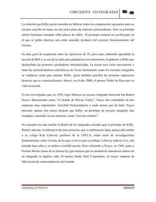 CIRCUITO INTEGRADO
La solución que Kilby pensó constaba en fabricar todos los componentes necesarios para un
circuito sencillo en masa, en una única pieza de material semiconductor. Para su prototipo
utilizó Germanio montado sobre placas de vidrio. Al prototipo conectó un osciloscopio en
el que se podía observar una onda senoidal, producto del correcto funcionamiento del
circuito.
Su idea gozó de aceptación entre los ejecutivos de TI, pero estos, habiendo aprendido la
lección de Bell y su uso de la radio para popularizar los transistores, le pidieron a Kilby que
desarrollara las primeras calculadoras miniaturizadas. La receta tuvo éxito nuevamente y
tanto las minicalculadoras electrónicas de Texas Instruments como los circuitos integrados
se vendieron como pan caliente. Kilby, quien también concibió las primeras impresoras
térmicas que se comercializaron, obtuvo, en el año 2000, el premio Nobel de física por su
vital invención.
El otro investigador que, en 1959, logró fabricar un circuito integrado funcional fue Robert
Noyce. Denominado como “el alcalde de Silicon Valley”, Noyce fue cofundador de dos
empresas muy importantes: Fairchild Semiconductor y nada menos que de Intel. Noyce
presentó, apenas seis meses después que Kilby, un prototipo de circuito integrado más
complejo, conocido, en ese entonces, como “circuito unitario”.
Su concepto era más similar al diseño de los integrados actuales que el prototipo de Kilby.
Robert, además, (a diferencia de otros pioneros, que se atribuyeron ideas ajenas) dió crédito
a su colega Kurt Lehovec, profesor de la USCLA, como autor de investigaciones
fundamentales sobre el tema, de las que se sirvió para su trabajo. Lehovec todavía vive, está
retirado hace años y se dedica a escribir poesía. Pero volviendo a Noyce, en 1968, junto a
Gordon Moore (autor de la famosa ley que enuncia que la cantidad de transistores dentro de
un integrado se duplica cada 24 meses) fundó Intel Corporation, la mayor empresa de
fabricación de semiconductores del mundo.
GONZALO PINTO UNACH
 