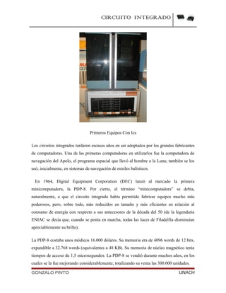 CIRCUITO INTEGRADO
Primeros Equipos Con Ics
Los circuitos integrados tardaron escasos años en ser adoptados por los grandes fabricantes
de computadoras. Una de las primeras computadoras en utilizarlos fue la computadora de
navegación del Apolo, el programa espacial que llevó al hombre a la Luna; también se los
usó, inicialmente, en sistemas de navegación de misiles balísticos.
En 1964, Digital Equipment Corporation (DEC) lanzó al mercado la primera
minicomputadora, la PDP-8. Por cierto, el término “minicomputadora” se debía,
naturalmente, a que el circuito integrado había permitido fabricar equipos mucho más
poderosos, pero, sobre todo, más reducidos en tamaño y más eficientes en relación al
consumo de energía con respecto a sus antecesores de la década del 50 (de la legendaria
ENIAC se decía que, cuando se ponía en marcha, todas las luces de Filadelfia disminuían
apreciablemente su brillo).
La PDP-8 costaba unos módicos 16.000 dólares. Su memoria era de 4096 words de 12 bits,
expandible a 32.768 words (equivalentes a 48 KB). Su memoria de núcleo magnético tenía
tiempos de acceso de 1,5 microsegundos. La PDP-8 se vendió durante muchos años, en los
cuales se la fue mejorando considerablemente, totalizando su venta las 300.000 unidades.
GONZALO PINTO UNACH
 