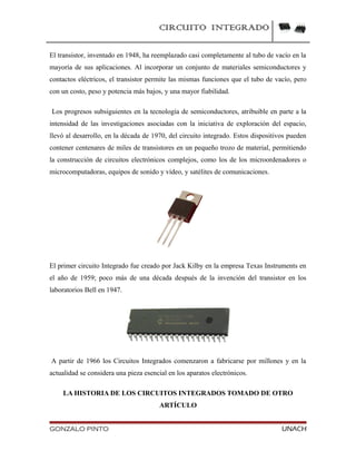 CIRCUITO INTEGRADO
El transistor, inventado en 1948, ha reemplazado casi completamente al tubo de vacío en la
mayoría de sus aplicaciones. Al incorporar un conjunto de materiales semiconductores y
contactos eléctricos, el transistor permite las mismas funciones que el tubo de vacío, pero
con un costo, peso y potencia más bajos, y una mayor fiabilidad.
Los progresos subsiguientes en la tecnología de semiconductores, atribuible en parte a la
intensidad de las investigaciones asociadas con la iniciativa de exploración del espacio,
llevó al desarrollo, en la década de 1970, del circuito integrado. Estos dispositivos pueden
contener centenares de miles de transistores en un pequeño trozo de material, permitiendo
la construcción de circuitos electrónicos complejos, como los de los microordenadores o
microcomputadoras, equipos de sonido y vídeo, y satélites de comunicaciones.
El primer circuito Integrado fue creado por Jack Kilby en la empresa Texas Instruments en
el año de 1959; poco más de una década después de la invención del transistor en los
laboratorios Bell en 1947.
A partir de 1966 los Circuitos Integrados comenzaron a fabricarse por millones y en la
actualidad se considera una pieza esencial en los aparatos electrónicos.
LA HISTORIA DE LOS CIRCUITOS INTEGRADOS TOMADO DE OTRO
ARTÍCULO
GONZALO PINTO UNACH
 