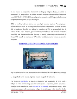 CIRCUITO INTEGRADO
En sus inicios, se programaba directamente en lenguaje máquina. Luego, se utilizó un
ensamblador, y, años después, se fueron lanzando compiladores para distintos lenguajes,
como FORTRAN y BASIC. El Sistema Operativo que usaba era OS/8, que podía bootear el
equipo en medio segundo desde el disco rígido.
IBM, en cambio, tardó en adoptar esta tecnología para sus equipos. Para empezar, a
diferencia de casi todas las tecnologías incluidas en sus computadoras, la misma no había
sido inventada por ellos. Por otro lado, a los ingenieros de IBM no les gustaba la idea de
servirse de ICs como memoria, ya que estaban acostumbrados a la memoria de núcleo
magnético, que retenía su contenido al apagar el equipo. Sin embargo, eventualmente, la
System/370, lanzada al mercado en 1970, utilizó también memorias basadas en circuitos
integrados.
EL PRIMER CIRCUITO INTEGRADO DE LA HISTORIA
http://estaciondetransito.com.ar/estaciondetransito/imagenes/20081002-Kilbyfirstcircuit.jpg
La fotografía de arriba muestra el primer circuito integrado de la historia.
Fue ideado por Jack Kilby, un ingeniero electrónico que a mediados de 1958 entró a
trabajar en Texas Instruments y que, al no tener derecho a vacaciones, dedicó ese verano a
tratar de hallar una solución para 'la tiranía de los números, un problema que por aquél
entonces preocupaba sobremanera a sus colegas de profesión, que veían cómo los diseños
GONZALO PINTO UNACH
 