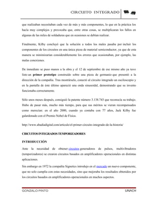 CIRCUITO INTEGRADO
que realizaban necesitaban cada vez de más y más componentes, lo que en la práctica los
hacía muy complejos y provocaba que, entre otras cosas, se multiplicaran los fallos en
algunas de las miles de soldaduras que en ocasiones se debían realizar.
Finalmente, Kilby concluyó que la solución a todos los males pasaba por incluir los
componentes de los circuitos en una única pieza de material semiconductor, ya que de esta
manera se minimizarían considerablemente los errores que ocasionaban, por ejemplo, las
malas conexiones.
De inmediato se puso manos a la obra y el 12 de septiembre de ese mismo año ya tuvo
listo un primer prototipo construido sobre una pieza de germanio que presentó a la
dirección de la compañía. Tras mostrárselo, conectó al circuito integrado un osciloscopio y
en la pantalla de éste último apareció una onda sinusoidal, demostrando que su invento
funcionaba correctamente.
Sólo unos meses después, consiguió la patente número 3.138.743 que reconocía su trabajo.
Hubo de pasar más, mucho más tiempo, para que sus méritos se vieran recompensados
como merecían: en el año 2000, cuando ya contaba con 77 años, Jack Kilby fue
galardonado con el Premio Nobel de Física.
http://www.abadiadigital.com/articulo/el-primer-circuito-integrado-de-la-historia/
CIRCUITOSINTEGRADOSTEMPORIZADORES
INTRODUCCIÓN
Ante la necesidad de obtener circuitos generadores de pulsos, multivibradores
(temporizadores) se crearon circuitos basados en amplificadores operacionales en distintas
aplicaciones.
Sin embargo en 1972 la compañía Signetics introdujo en el mercado un nuevo componente,
que no solo cumplía con estas necesidades, sino que mejoraba los resultados obtenidos por
los circuitos basados en amplificadores operacionales en muchos aspectos.
GONZALO PINTO UNACH
 