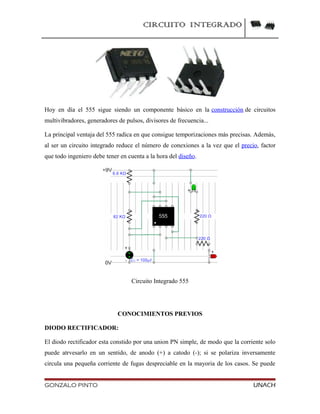 CIRCUITO INTEGRADO
Hoy en día el 555 sigue siendo un componente básico en la construcción de circuitos
multivibradores, generadores de pulsos, divisores de frecuencia...
La principal ventaja del 555 radica en que consigue temporizaciones más precisas. Además,
al ser un circuito integrado reduce el número de conexiones a la vez que el precio, factor
que todo ingeniero debe tener en cuenta a la hora del diseño.
Circuito Integrado 555
CONOCIMIENTOS PREVIOS
DIODO RECTIFICADOR:
El diodo rectificador esta constido por una union PN simple, de modo que la corriente solo
puede atrvesarlo en un sentido, de anodo (+) a catodo (-); si se polariza inversamente
circula una pequeña corriente de fugas despreciable en la mayoria de los casos. Se puede
GONZALO PINTO UNACH
 