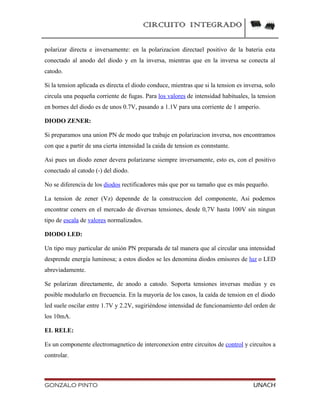 CIRCUITO INTEGRADO
polarizar directa e inversamente: en la polarizacion directael positivo de la bateria esta
conectado al anodo del diodo y en la inversa, mientras que en la inversa se conecta al
catodo.
Si la tension aplicada es directa el diodo conduce, mientras que si la tension es inversa, solo
circula una pequeña corriente de fugas. Para los valores de intensidad habituales, la tension
en bornes del diodo es de unos 0.7V, pasando a 1.1V para una corriente de 1 amperio.
DIODO ZENER:
Si preparamos una union PN de modo que trabaje en polarizacion inversa, nos encontramos
con que a partir de una cierta intensidad la caida de tension es connstante.
Asi pues un diodo zener devera polarizarse siempre inversamente, esto es, con el positivo
conectado al catodo (-) del diodo.
No se diferencia de los diodos rectificadores más que por su tamaño que es más pequeño.
La tension de zener (Vz) depennde de la construccion del componente, Asi podemos
encontrar ceners en el mercado de diversas tensiones, desde 0,7V hasta 100V sin ningun
tipo de escala de valores normalizados.
DIODO LED:
Un tipo muy particular de unión PN preparada de tal manera que al circular una intensidad
desprende energía luminosa; a estos diodos se les denomina diodos emisores de luz o LED
abreviadamente.
Se polarizan directamente, de anodo a catodo. Soporta tensiones inversas medias y es
posible modularlo en frecuencia. En la mayoría de los casos, la caída de tension en el diodo
led suele oscilar entre 1.7V y 2.2V, sugiriéndose intensidad de funcionamiento del orden de
los 10mA.
EL RELE:
Es un componente electromagnetico de interconexion entre circuitos de control y circuitos a
controlar.
GONZALO PINTO UNACH
 