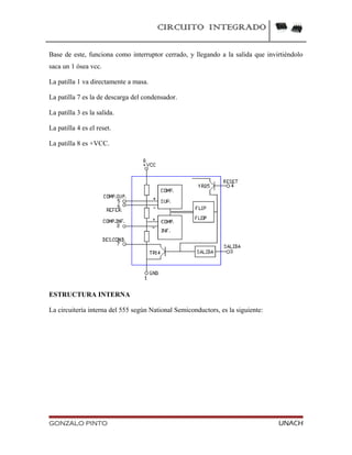 CIRCUITO INTEGRADO
Base de este, funciona como interruptor cerrado, y llegando a la salida que invirtiéndolo
saca un 1 ósea vcc.
La patilla 1 va directamente a masa.
La patilla 7 es la de descarga del condensador.
La patilla 3 es la salida.
La patilla 4 es el reset.
La patilla 8 es +VCC.
ESTRUCTURA INTERNA
La circuitería interna del 555 según National Semiconductors, es la siguiente:
GONZALO PINTO UNACH
 