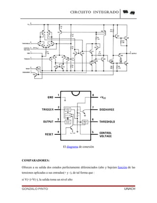 CIRCUITO INTEGRADO
El diagrama de conexión
COMPARADORES:
Ofrecen a su salida dos estados perfectamente diferenciados (alto y bajo)en función de las
tensiones aplicadas a sus entradas(+ y -), de tal forma que :
si V(+)>V(-), la salida toma un nivel alto
GONZALO PINTO UNACH
 