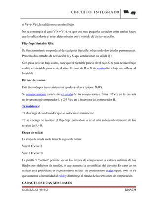 CIRCUITO INTEGRADO
si V(+)<V(-), la salida toma un nivel bajo
No se contempla el caso V(+)=V(-), ya que una muy puqueña variación entre ambas haces
que la salida adopte el nivel determinado por el sentido de dicha variación.
Flip-flop (biestable RS):
Su funcionamiento responde al de cualquier biestable, ofreciendo dos estados permanentes.
Presenta dos entradas de activación R y S, que condicionan su salida Q :
Si R pasa de nivel bajo a alto, hace que el biestable pase a nivel bajo.Si S pasa de nivel bajo
a alto, el biestable pasa a nivel alto. El paso de R o S de estadoalto a bajo no influye al
biestable
Divisor de tensión:
Está formado por tres resistencias iguales (valores típicos: 5kW).
Su comportamiento caracteriza el estado de los comparadores. Sitúa 1/3Vcc en la entrada
no inversora del comparador I, y 2/3 Vcc en la inversora del comparador II.
Transistores :
T1 descarga el condensador que se colocará externamente.
T2 se encarga de resetear el flip-flop, poniéndolo a nivel alto independientemente de los
niveles de R y S.
Etapa de salida:
La etapa de salida suele tener la siguiente forma:
Vin=0 Þ Vout=1
Vin=1 Þ Vout=0
La patilla 5 "control" permite variar los niveles de comparación a valores distintos de los
fijados por el divisor de tensión, lo que aumenta la versatilidad del circuito. En caso de no
utilizar esta posibilidad es recomendable utilizar un condensador (valor típico: 0.01 m F)
que aumenta la inmunidad al ruidoy disminuye el rizado de las tensiones de comparación.
CARACTERÍSTICAS GENERALES
GONZALO PINTO UNACH
 