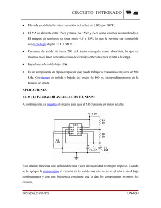 CIRCUITO INTEGRADO
• Elevada estabilidad térmica: variación del orden de 0.005 por 100ºC.
• El 555 se alimenta entre +Vcc y masa (no +Vcc y -Vcc como estamos acostumbrados).
El margen de tensiones se sitúa entre 4.5 y 18V, lo que le permite ser compatible
con tecnología digital TTL, CMOS...
• Corriente de salida de hasta 200 mA tanto entregada como absorbida, lo que en
muchos casos hace necesario el uso de circuitos exteriores para excitar a la carga.
• Impedancia de salida baja 10W.
• Es un componente de rápida respuesta que puede trabajar a frecuencias mayores de 500
kHz. Con tiempo de subida y bajada del orden de 100 ns, independientemente de la
tensión de salida.
APLICACIONES
EL MULTIVIBRADOR ASTABLE CON EL NE555:
A continuación, se muestra el circuito para que el 555 funcione en modo astable:
Este circuito funciona solo aplicándole una +Vcc sin necesidad de ningún impulso. Cuando
se le aplique la alimentación el circuito en la salida nos alterna de nivel alto a nivel bajo
continuamente y con una frecuencia constante que le dan los componentes externos del
circuito.
GONZALO PINTO UNACH
 
