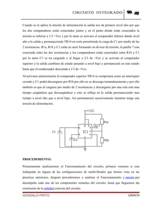 CIRCUITO INTEGRADO
Cuando se le aplica la tensión de alimentación la salida nos da primero nivel alto por que
los dos comparadores están conectados juntos y en el punto donde están conectados la
tensión es inferior a 1/3 +Vcc y por lo tanto se activara el comparador inferior dando nivel
alto a la salida y permaneciendo TR14 en corte permitiendo la carga de C1 por medio de las
2 resistencias. R1a, R1b y C1 están en serie formando un divisor de tensión, la patilla 7 esta
conectada entre las dos resistencias y los comparadores están conectados entre R1b y C1
por lo tanto C1 se ira cargando y al llegar a 2/3 de +Vcc y se activara el comparador
superior y la salida cambiara de estado pasando a nivel bajo y permanecerá en este estado
hasta que el condensador descienda a 1/3 de +Vcc.
Al activarse anteriormente el comparador superior TR14 se comportara como un interruptor
cerrado y C1 podrá descargarse por R1b por ello no se descarga instantáneamente y por ello
también es que al cargarse por medio de 2 resistencias y descargarse por una sola esta mas
tiempo cargándose que descargándose y esto se refleja en la salida permaneciendo mas
tiempo a nivel alto que a nivel bajo. Así permanecerá sucesivamente mientras tenga una
tensión de alimentación.
PROCEDIMIENTO:
Primeramente analizaremos el Funcionamiento del circuito, primero veremos si esta
trabajando en alguna de las configuraciones de multivibrador que hemos visto en las
practicas anteriores, después procederemos a analizar el Funcionamiento y misión que
desempeña cada uno de los componentes restantes del circuito, hasta que lleguemos ala
conclusión de la utilidad concreta del circuito.
GONZALO PINTO UNACH
 