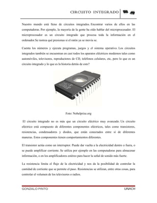 CIRCUITO INTEGRADO
Nuestro mundo está lleno de circuitos integrados. Encontrar varios de ellos en las
computadoras. Por ejemplo, la mayoría de la gente ha oído hablar del microprocesador. El
microprocesador es un circuito integrado que procesa toda la información en el
ordenador.Se rastrea qué presionas si el ratón ya se movía se.
Cuenta los números y ejecuta programas, juegos y el sistema operativo. Los circuitos
integrados también se encuentran en casi todos los aparatos eléctricos modernos tales como
automóviles, televisores, reproductores de CD, teléfonos celulares, etc, pero lo que es un
circuito integrado y lo que es la historia detrás de esto?
Foto: Nobelprize.org
El circuito integrado no es más que un circuito eléctrico muy avanzado. Un circuito
eléctrico está compuesto de diferentes componentes eléctricos, tales como transistores,
resistencias, condensadores y diodos, que están conectados entre sí de diferentes
maneras. Estos componentes tienen comportamientos diferentes.
El transistor actúa como un interruptor. Puede dar vuelta a la electricidad dentro o fuera, o
se puede amplificar corriente. Se utiliza por ejemplo en las computadoras para almacenar
información, o en los amplificadores estéreo para hacer la señal de sonido más fuerte.
La resistencia limita el flujo de la electricidad y nos da la posibilidad de controlar la
cantidad de corriente que se permite el paso. Resistencias se utilizan, entre otras cosas, para
controlar el volumen de los televisores o radios.
GONZALO PINTO UNACH
 