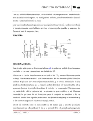 CIRCUITO INTEGRADO
Una vez aclarado el Funcionamiento y la utilidad del circuito pasaremos a hacer el diseño
de la placa de circuito impreso y el montaje sobre la misma, con un tamaño lo mas reducido
posible y un numero mínimo de pistas.
Una vez montado el circuito pasaremos a la comprobación del mismo, viendo si en realidad
el circuito responde como habíamos previsto y tomaremos las medidas y sacaremos las
formas de onda de los puntos clave.
ESQUEMA:
FUNCIONAMIENTO:
Este circuito actúa como un detector de fallo de red, al producirse un fallo de red sonara un
zumbador en este caso esta sustituido por el diodo led D5.
Al conectar el circuito inmediatamente se enciende el led D2 y transcurrido unos segundos
se apaga y se enciende el led D1 y se activa la bobina del relé haciendo que sus contactos
cambien de posición así C4 se cargara inmediatamente, y el circuito permanecerá en este
estado indefinidamente hasta que se produzca un fallo de red, en este momento el led D1 se
apagara y al mismo tiempo el relé cambiara de posición y el condensador C4 se descargara
por medio de R5 y D5 el cual es un led y se encenderá si no se restablece la red D5 durara
encendido lo que tarde C4 en descargarse pero si enseguida se restablece el D2 se
encenderá durante unos segundos, transcurrido este periodo se apagara y se encenderá D1 y
el relé cambiara de posición recobrando la carga perdida.
El 555 se comporta como un monoestable de tal manera que al conectar el circuito
inmediatamente da a la salida nivel alto y se enciende D2, a la entrada del comparador
GONZALO PINTO UNACH
 