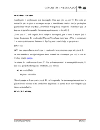 CIRCUITO INTEGRADO
FUNCIONAMIENTO
Inicialmente el condensador está descargado. Para que esto sea así T1 debe estar en
saturación, para lo que a su vez es preciso que el biestable esté en nivel alto (lo que implica
que la salida está en nivel bajo).En terminal de disparo se coloca una señal mayor que 1/3
Vcc con lo que el comparador I se satura negativamente, es decir R=0.
(Es tal que si C está cargado, le dá tiempo a descargarse, por lo tanto es mayor que el
tiempo de descarga del condensador)Una vez Ue se hace menor que 1/3Vcc el comparador
II se satura positivamente .Entonces el flip-flop pasa a estado bajo, lo que provoca:
a) Vo=Vcc
b) T1 pasa a estar al corte, con lo que el condensador se comienza a cargar a través de R.
En este intervalo C se sigue cargando hasta alcanzar un valor mayor que Vcc, lo cual no
produce ningún cambio.
La tensión del condensador alcanza 2/3 Vcc y el comparador I se satura positivamente, lo
cual hace que el biestable pase a estado alto.Esto implica:
a) Vo en nivel bajo
T1 pasa a saturación
El condensador se descarga a través de T1 y el comparador I se satura negativamente con lo
que el circuito se sitúa en las condiciones de partida a la espera de un nuevo impulso que
haga repetirse el ciclo.
TEMPORIZACIÓN
GONZALO PINTO UNACH
 