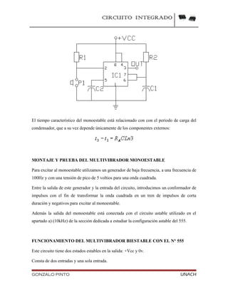 CIRCUITO INTEGRADO
El tiempo característico del monoestable está relacionado con con el periodo de carga del
condensador, que a su vez depende únicamente de los componentes externos:
MONTAJE Y PRUEBA DEL MULTIVIBRADOR MONOESTABLE
Para excitar al monoestable utilizamos un generador de baja frecuencia, a una frecuencia de
100Hz y con una tensión de pico de 5 voltios para una onda cuadrada.
Entre la salida de este generador y la entrada del circuito, introducimos un conformador de
impulsos con el fin de transformar la onda cuadrada en un tren de impulsos de corta
duración y negativos para excitar al monoestable.
Además la salida del monoestable está conectada con el circuito astable utilizado en el
apartado a) (10kHz) de la sección dedicada a estudiar la configuración astable del 555.
FUNCIONAMIENTO DEL MULTIVIBRADOR BIESTABLE CON EL N° 555
Este circuito tiene dos estados estables en la salida: +Vcc y 0v.
Consta de dos entradas y una sola entrada.
GONZALO PINTO UNACH
 