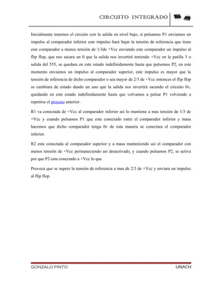 CIRCUITO INTEGRADO
Inicialmente tenemos el circuito con la salida en nivel bajo, si pulsamos P1 enviamos un
impulso al comparador inferior este impulso hará bajar la tensión de referencia que tiene
este comparador a menos tensión de 1/3de +Vcc enviando este comparador un impulso al
flip flop, que nos sacara un 0 que la salida nos invertirá teniendo +Vcc en la patilla 3 o
salida del 555, se quedara en este estado indefinidamente hasta que pulsemos P2, en este
momento enviamos un impulso al comparador superior, este impulso es mayor que la
tensión de referencia de dicho comparador o sea mayor de 2/3 de +Vcc entonces el flip flop
se cambiara de estado dando un uno que la salida nos invertirá sacando el circuito 0v,
quedando en este estado indefinidamente hasta que volvamos a pulsar P1 volviendo a
repetirse el proceso anterior.
R1 va conectada de +Vcc al comparador inferior así lo mantiene a mas tensión de 1/3 de
+Vcc y cuando pulsamos P1 que esta conectado entre el comparador inferior y masa
hacemos que dicho comparador tenga 0v de esta manera se conectara el comparador
inferior.
R2 esta conectada al comparador superior y a masa manteniendo así el comparador con
menos tensión de +Vcc permaneciendo así desactivado, y cuando pulsamos P2, se activa
por que P2 esta conectado a +Vcc lo que
Provoca que se supere la tensión de referencia a mas de 2/3 de +Vcc y enviara un impulso
al flip flop.
GONZALO PINTO UNACH
 