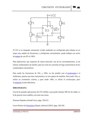 CIRCUITO INTEGRADO
El 555 es un integrado sumamente versátil, pudiendo ser configurado para trabajar en un
rango muy amplio de frecuencias y configurado correctamente, puede trabajar con ciclos
de trabajo de casi 0% al 100%.
Para aplicaciones que requieran de mayor precisión, una de las recomendaciones, es de
utilizar condensadores de tantalio, para así evitar las corrientes de fuga características de los
condensadores electrolíticos.
Para medir las frecuencias de 1Hz, y 10Hz, no fue posible usar el osciloscopio o el
multímetro, puestos que éstos instrumentos, no son capaces de medirlas. Para medir 1Hz, se
utilizó un cronómetro externo, y para medir 10Hz, se utilizó el osciloscopio, pero
la medición resultó dificultosa.
BIBLIOGRAFIA
Una de las grandes aplicaciones del 555, debido a que puede manejar 200 mA de salida, es
la de generar tonos audibles, tal como una sirena.
Sistemas Digitales, Ronald Tocci, págs: 220-221.
Curso Práctico de Electrónica Digital, editorial CEKIT, págs: 202-205.
GONZALO PINTO UNACH
 