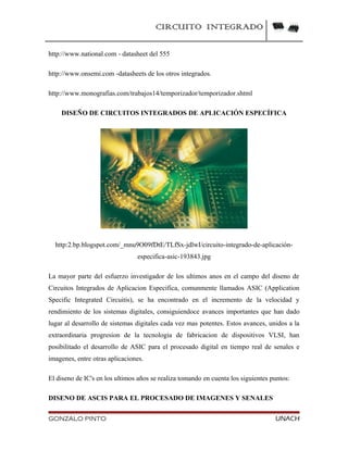 CIRCUITO INTEGRADO
http://www.national.com - datasheet del 555
http://www.onsemi.com -datasheets de los otros integrados.
http://www.monografias.com/trabajos14/temporizador/temporizador.shtml
DISEÑO DE CIRCUITOS INTEGRADOS DE APLICACIÓN ESPECÍFICA
http:2.bp.blogspot.com/_mnu9O09fDtE/TLfSx-jdlwI/circuito-integrado-de-aplicación-
especifica-asic-193843.jpg
La mayor parte del esfuerzo investigador de los ultimos anos en el campo del diseno de
Circuitos Integrados de Aplicacion Especifica, comunmente llamados ASIC (Application
Specific Integrated Circuitis), se ha encontrado en el incremento de la velocidad y
rendimiento de los sistemas digitales, consiguiendoce avances importantes que han dado
lugar al desarrollo de sistemas digitales cada vez mas potentes. Estos avances, unidos a la
extraordinaria progresion de la tecnologia de fabricacion de dispositivos VLSI, han
posibilitado el desarrollo de ASIC para el procesado digital en tiempo real de senales e
imagenes, entre otras aplicaciones.
El diseno de IC's en los ultimos años se realiza tomando en cuenta los siguientes puntos:
DISENO DE ASCIS PARA EL PROCESADO DE IMAGENES Y SENALES
GONZALO PINTO UNACH
 