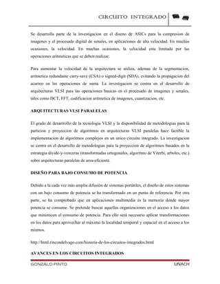 CIRCUITO INTEGRADO
Se desarrolla parte de la investigacion en el diseno de ASICs para la compresion de
imagenes y el procesado digital de senales, en aplicaciones de alta velocidad. En muchas
ocasiones, la velocidad. En muchas ocasiones, la velocidad esta limitada por las
operaciones aritmeticas que se deben realizar.
Para aumentar la velocidad de la arquitectura se utiliza, ademas de la segmentacion,
aritmetica redundante carry-save (CSA) o signed-digit (SDA), evitando la propagacion del
acarreo en las operaciones de suma. La investigacion se centra en el desarrollo de
arquitecturas VLSI para las operaciones basicas en el procesado de imagenes y senales,
tales como DCT, FFT, codificacion aritmetica de imagenes, cuantizacion, etc.
ARQUITECTURAS VLSI PARALELAS
El grado de desarrrollo de la tecnologia VLSI y la disponibilidad de metodologias para la
particion y proyeccion de algoritmos en arquitecturas VLSI paralelas hace factible la
implementacion de algoritmos complejos en un unico circuito integrado. La investigacion
se centra en el desarrollo de metodologias para la proyeccion de algoritmos basados en la
estrategia divide-y-venceras (transformadas ortogonales, algoritmo de Viterbi, arboles, etc.)
sobre arquitecturas paralelas de area-eficiente.
DISEÑO PARA BAJO CONSUMO DE POTENCIA
Debido a la cada vez más amplia difusión de sistemas portátiles, el diseño de estos sistemas
con un bajo consumo de potencia se ha transformado en un punto de referencia. Por otra
parte, se ha comprobado que en aplicaciones multimedia es la memoria donde mayor
potencia se consume. Se pretende buscar aquellas organizaciones en el acceso a los datos
que minimicen el consumo de potencia. Para ello será necesario aplicar transformaciones
en los datos para aprovechar al máximo la localidad temporal y espacial en el acceso a los
mismos.
http://html.rincondelvago.com/historia-de-los-circuitos-integrados.html
AVANCES EN LOS CIRCUITOS INTEGRADOS
GONZALO PINTO UNACH
 