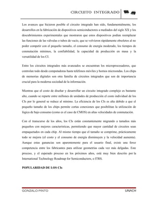 CIRCUITO INTEGRADO
Los avances que hicieron posible el circuito integrado han sido, fundamentalmente, los
desarrollos en la fabricación de dispositivos semiconductores a mediados del siglo XX y los
descubrimientos experimentales que mostraron que estos dispositivos podían reemplazar
las funciones de las válvulas o tubos de vacío, que se volvieron rápidamente obsoletos al no
poder competir con el pequeño tamaño, el consumo de energía moderado, los tiempos de
conmutación mínimos, la confiabilidad, la capacidad de producción en masa y la
versatilidad de los CI.
Entre los circuitos integrados más avanzados se encuentran los microprocesadores, que
controlan todo desde computadoras hasta teléfonos móviles y hornos microondas. Los chips
de memorias digitales son otra familia de circuitos integrados que son de importancia
crucial para la moderna sociedad de la información.
Mientras que el costo de diseñar y desarrollar un circuito integrado complejo es bastante
alto, cuando se reparte entre millones de unidades de producción el costo individual de los
CIs por lo general se reduce al mínimo. La eficiencia de los CIs es alta debido a que el
pequeño tamaño de los chips permite cortas conexiones que posibilitan la utilización de
lógica de bajo consumo (como es el caso de CMOS) en altas velocidades de conmutación.
Con el transcurso de los años, los CIs están constantemente migrando a tamaños más
pequeños con mejores características, permitiendo que mayor cantidad de circuitos sean
empaquetados en cada chip. Al mismo tiempo que el tamaño se comprime, prácticamente
todo se mejora (el costo y el consumo de energía disminuyen y la velocidad aumenta).
Aunque estas ganancias son aparentemente para el usuario final, existe una feroz
competencia entre los fabricantes para utilizar geometrías cada vez más delgadas. Este
proceso, y el esperado proceso en los próximos años, está muy bien descrito por la
International Technology Roadmap for Semiconductors, o ITRS.
POPULARIDAD DE LOS CIs
GONZALO PINTO UNACH
 