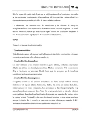 CIRCUITO INTEGRADO
Solo ha trascurrido medio siglo desde que se inició su desarrollo y los circuitos integrados
se han vuelto casi omnipresentes. Computadoras, teléfonos móviles y otras aplicaciones
digitales son ahora partes inextricables de las sociedades modernas.
La informática, las comunicaciones, la manufactura y los sistemas de transporte,
incluyendo Internet, todos dependen de la existencia de los circuitos integrados. De hecho,
muchos estudiosos piensan que la revolución digital causada por los circuitos integrados es
uno de los sucesos más significativos de la historia de la humanidad.
TIPOS
Existen tres tipos de circuitos integrados:
• Circuitos monolíticos:
Están fabricados en un solo monocristal, habitualmente de silicio, pero también existen en
germanio, arseniuro de galio, silicio-germanio, etc.
• Circuitos híbridos de capa fina:
Son muy similares a los circuitos monolíticos, pero, además, contienen componentes
difíciles de fabricar con tecnología monolítica. Muchos conversores A/D y conversores
D/A se fabricaron en tecnología híbrida hasta que los progresos en la tecnología
permitieron fabricar resistencias precisas.
• Circuitos híbridos de capa gruesa:
Se apartan bastante de los circuitos monolíticos. De hecho suelen contener circuitos
monolíticos sin cápsula (dices), transistores, diodos, etc, sobre un sustrato dieléctrico,
interconectados con pistas conductoras. Las resistencias se depositan por serigrafía y se
ajustan haciéndoles cortes con láser. Todo ello se encapsula, tanto en cápsulas plásticas
como metálicas, dependiendo de la disipación de potencia que necesiten. En muchos casos,
la cápsula no está "moldeada", sino que simplemente consiste en una resina epoxi que
protege el circuito. En el mercado se encuentran circuitos híbridos para módulos de RF,
fuentes de alimentación, circuitos de encendido para automóvil, etc.
GONZALO PINTO UNACH
 