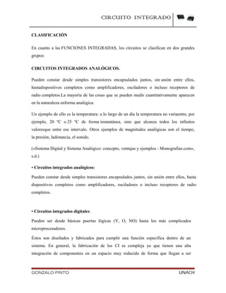 CIRCUITO INTEGRADO
CLASIFICACIÓN
En cuanto a las FUNCIONES INTEGRADAS, los circuitos se clasifican en dos grandes
grupos:
CIRCUITOS INTEGRADOS ANALÓGICOS.
Pueden constar desde simples transistores encapsulados juntos, sin unión entre ellos,
hastadispositivos completos como amplificadores, osciladores o incluso receptores de
radio completos.La mayoría de las cosas que se pueden medir cuantitativamente aparecen
en la naturaleza enforma analógica.
Un ejemplo de ello es la temperatura: a lo largo de un día la temperatura no varíaentre, por
ejemplo, 20 ºC o 25 ºC de forma instantánea, sino que alcanza todos los infinitos
valoresque entre ese intervalo. Otros ejemplos de magnitudes analógicas son el tiempo,
la presión, ladistancia, el sonido.
(«Sistema Digital y Sistema Analógico: concepto, ventajas y ejemplos - Monografias.com»,
s.d.)
• Circuitos integrados analógicos:
Pueden constar desde simples transistores encapsulados juntos, sin unión entre ellos, hasta
dispositivos completos como amplificadores, osciladores o incluso receptores de radio
completos.
• Circuitos integrados digitales:
Pueden ser desde básicas puertas lógicas (Y, O, NO) hasta los más complicados
microprocesadores.
Éstos son diseñados y fabricados para cumplir una función específica dentro de un
sistema. En general, la fabricación de los CI es compleja ya que tienen una alta
integración de componentes en un espacio muy reducido de forma que llegan a ser
GONZALO PINTO UNACH
 