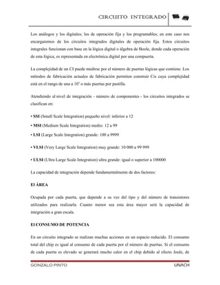 CIRCUITO INTEGRADO
Los análogos y los digitales; los de operación fija y los programables; en este caso nos
encargaremos de los circuitos integrados digitales de operación fija. Estos circuitos
integrales funcionan con base en la lógica digital o álgebra de Boole, donde cada operación
de esta lógica, es representada en electrónica digital por una compuerta.
La complejidad de un CI puede medirse por el número de puertas lógicas que contiene. Los
métodos de fabricación actuales de fabricación permiten construir Cis cuya complejidad
está en el rango de una a 105
o más puertas por pastilla.
Atendiendo al nivel de integración - número de componentes - los circuitos integrados se
clasifican en:
• SSI (Small Scale Integration) pequeño nivel: inferior a 12
• MSI (Medium Scale Integration) medio: 12 a 99
• LSI (Large Scale Integration) grande: 100 a 9999
• VLSI (Very Large Scale Integration) muy grande: 10 000 a 99 999
• ULSI (Ultra Large Scale Integration) ultra grande: igual o superior a 100000
La capacidad de integración depende fundamentalmente de dos factores:
El ÁREA
Ocupada por cada puerta, que depende a su vez del tipo y del número de transistores
utilizados para realizarla. Cuanto menor sea esta área mayor será la capacidad de
integración a gran escala.
El CONSUMO DE POTENCIA
En un circuito integrado se realizan muchas acciones en un espacio reducido. El consumo
total del chip es igual al consumo de cada puerta por el número de puertas. Si el consumo
de cada puerta es elevado se generará mucho calor en el chip debido al efecto Joule, de
GONZALO PINTO UNACH
 