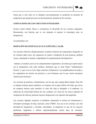 CIRCUITO INTEGRADO
forma que si este calor no es disipado convenientemente se producirá un aumento de
temperatura que puede provocar un funcionamiento anómalo de los circuitos.
LIMITACIONES DE LOS CIRCUITOS INTEGRADOS
Existen ciertos límites físicos y económicos al desarrollo de los circuitos integrados.
Básicamente, son barreras que se van alejando al mejorar la tecnología, pero no
desaparecen.
Las principales son:
DISIPACIÓN DE POTENCIA-EVACUACIÓN DEL CALOR
Los circuitos eléctricos disipan potencia. Cuando el número de componentes integrados en
un volumen dado crece, las exigencias en cuanto a disipación de esta potencia, también
crecen, calentando el sustrato y degradando el comportamiento del dispositivo.
Además, en muchos casos es un comportamiento regenerativo, de modo que cuanto mayor
sea la temperatura, más calor produce, fenómeno que se suele llamar "embalamiento
térmico" y, que si no se evita, llega a destruir el dispositivo. Los amplificadores de audio y
los reguladores de tensión son proclives a este fenómeno, por lo que suelen incorporar
"protecciones térmicas".
Los circuitos de potencia, evidentemente, son los que más energía deben disipar. Para ello
su cápsula contiene partes metálicas, en contacto con la parte inferior del chip, que sirven
de conducto térmico para transferir el calor del chip al disipador o al ambiente. La
reducción de resistividad térmica de este conducto, así como de las nuevas cápsulas de
compuestos de silicona, permiten mayores disipaciones con cápsulas más pequeñas.
Los circuitos digitales resuelven el problema reduciendo la tensión de alimentación y
utilizando tecnologías de bajo consumo, como CMOS. Aun así en los circuitos con más
densidad de integración y elevadas velocidades, la disipación es uno de los mayores
problemas, llegándose a utilizar experimentalmente ciertos tipos de criostatos.
GONZALO PINTO UNACH
 