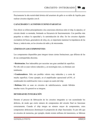 CIRCUITO INTEGRADO
Precisamente la alta resistividad térmica del arseniuro de galio es su talón de Aquiles para
realizar circuitos digitales con él.
CAPACIDADES Y AUTOINDUCCIONES PARÁSITAS
Este efecto se refiere principalmente a las conexiones eléctricas entre el chip, la cápsula y el
circuito donde va montada, limitando su frecuencia de funcionamiento. Con pastillas más
pequeñas se reduce la capacidad y la autoinducción de ellas. En los circuitos digitales
excitadores de buses, generadores de reloj, etc, es importante mantener la impedancia de las
líneas y, todavía más, en los circuitos de radio y de microondas.
LÍMITES EN LOS COMPONENTES
Los componentes disponibles para integrar tienen ciertas limitaciones, que difieren de las
de sus contrapartidas discretas.
• Resistencias. Son indeseables por necesitar una gran cantidad de superficie.
Por ello sólo se usan valores reducidos y, en tecnologías mos, se eliminan casi
totalmente.
• Condensadores. Sólo son posibles valores muy reducidos y a costa de
mucha superficie. Como ejemplo, en el amplificador operacional uA741, el
condensador de estabilización viene a ocupar un cuarto del chip.
• Bobinas. Sólo se usan en circuitos de radiofrecuencia, siendo híbridos
muchas veces. En general no se integran.
DENSIDAD DE INTEGRACIÓN
Durante el proceso de fabricación de los circuitos integrados se van acumulando los
defectos, de modo que cierto número de componentes del circuito final no funcionan
correctamente. Cuando el chip integra un número mayor de componentes, estos
componentes defectuosos disminuyen la proporción de chips funcionales. Es por ello que
en circuitos de memorias, por ejemplo, donde existen millones de transistores, se fabrican
GONZALO PINTO UNACH
 