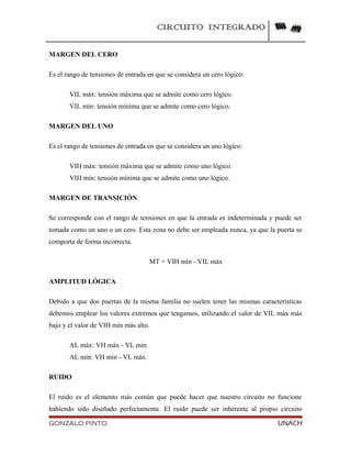 CIRCUITO INTEGRADO
MARGEN DEL CERO
Es el rango de tensiones de entrada en que se considera un cero lógico:
VIL máx: tensión máxima que se admite como cero lógico.
VIL mín: tensión mínima que se admite como cero lógico.
MARGEN DEL UNO
Es el rango de tensiones de entrada en que se considera un uno lógico:
VIH máx: tensión máxima que se admite como uno lógico.
VIH mín: tensión mínima que se admite como uno lógico.
MARGEN DE TRANSICIÓN
Se corresponde con el rango de tensiones en que la entrada es indeterminada y puede ser
tomada como un uno o un cero. Esta zona no debe ser empleada nunca, ya que la puerta se
comporta de forma incorrecta.
MT = VIH mín - VIL máx
AMPLITUD LÓGICA
Debido a que dos puertas de la misma familia no suelen tener las mismas características
debemos emplear los valores extremos que tengamos, utilizando el valor de VIL máx más
bajo y el valor de VIH mín más alto.
AL máx: VH máx - VL mín
AL mín: VH mín - VL máx
RUIDO
El ruido es el elemento más común que puede hacer que nuestro circuito no funcione
habiendo sido diseñado perfectamente. El ruido puede ser inherente al propio circuito
GONZALO PINTO UNACH
 