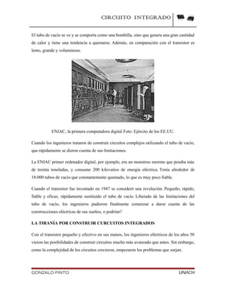 CIRCUITO INTEGRADO
El tubo de vacío se ve y se comporta como una bombilla, sino que genera una gran cantidad
de calor y tiene una tendencia a quemarse. Además, en comparación con el transistor es
lento, grande y voluminoso.
ENIAC, la primera computadora digital Foto: Ejército de los EE.UU.
Cuando los ingenieros trataron de construir circuitos complejos utilizando el tubo de vacío,
que rápidamente se dieron cuenta de sus limitaciones.
La ENIAC primer ordenador digital, por ejemplo, era un monstruo enorme que pesaba más
de treinta toneladas, y consume 200 kilovatios de energía eléctrica. Tenía alrededor de
18.000 tubos de vacío que constantemente quemado, lo que es muy poco fiable.
Cuando el transistor fue inventado en 1947 se consideró una revolución. Pequeño, rápido,
fiable y eficaz, rápidamente sustituido el tubo de vacío. Liberado de las limitaciones del
tubo de vacío, los ingenieros pudieron finalmente comenzar a darse cuenta de las
construcciones eléctricas de sus sueños, o podrían?
LA TIRANÍA POR CONSTRUIR CURCUITOS INTEGRADOS
Con el transistor pequeño y efectivo en sus manos, los ingenieros eléctricos de los años 50
vieron las posibilidades de construir circuitos mucho más avanzado que antes. Sin embargo,
como la complejidad de los circuitos crecieron, empezaron los problemas que surjan.
GONZALO PINTO UNACH
 